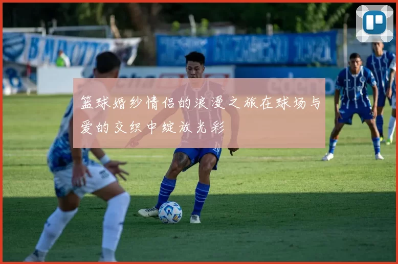 篮球婚纱情侣的浪漫之旅在球场与爱的交织中绽放光彩