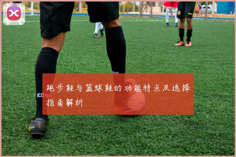 跑步鞋与篮球鞋的功能特点及选择指南解析