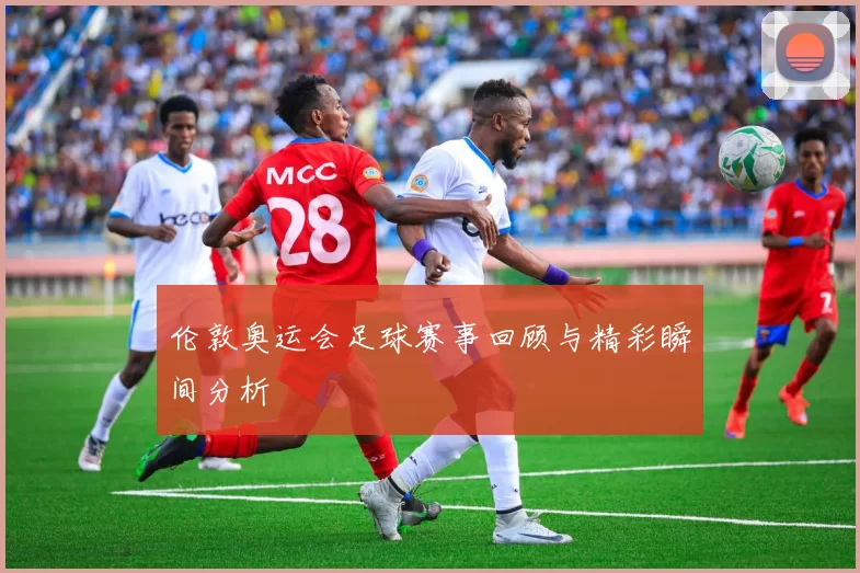 伦敦奥运会足球赛事回顾与精彩瞬间分析