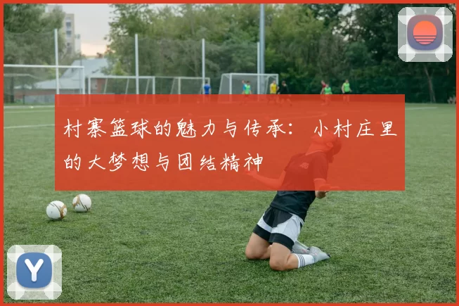 村寨篮球的魅力与传承：小村庄里的大梦想与团结精神