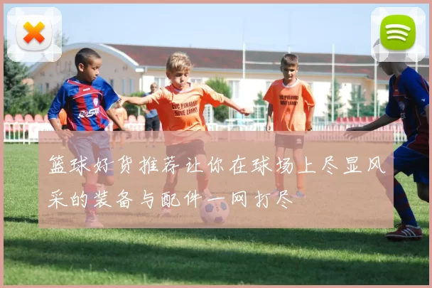 篮球好货推荐让你在球场上尽显风采的装备与配件一网打尽