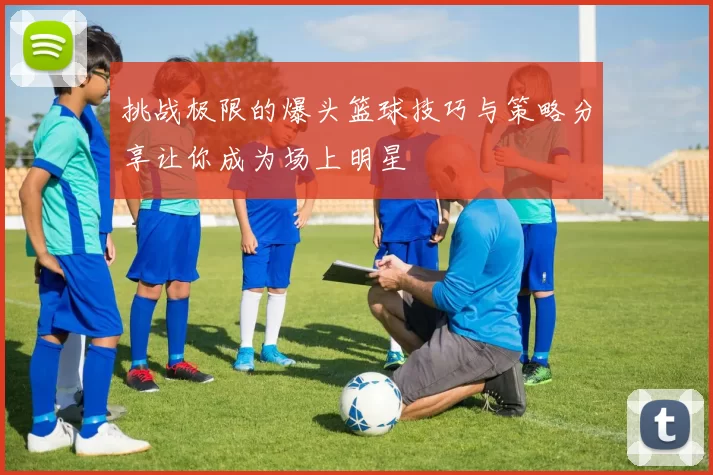 挑战极限的爆头篮球技巧与策略分享让你成为场上明星